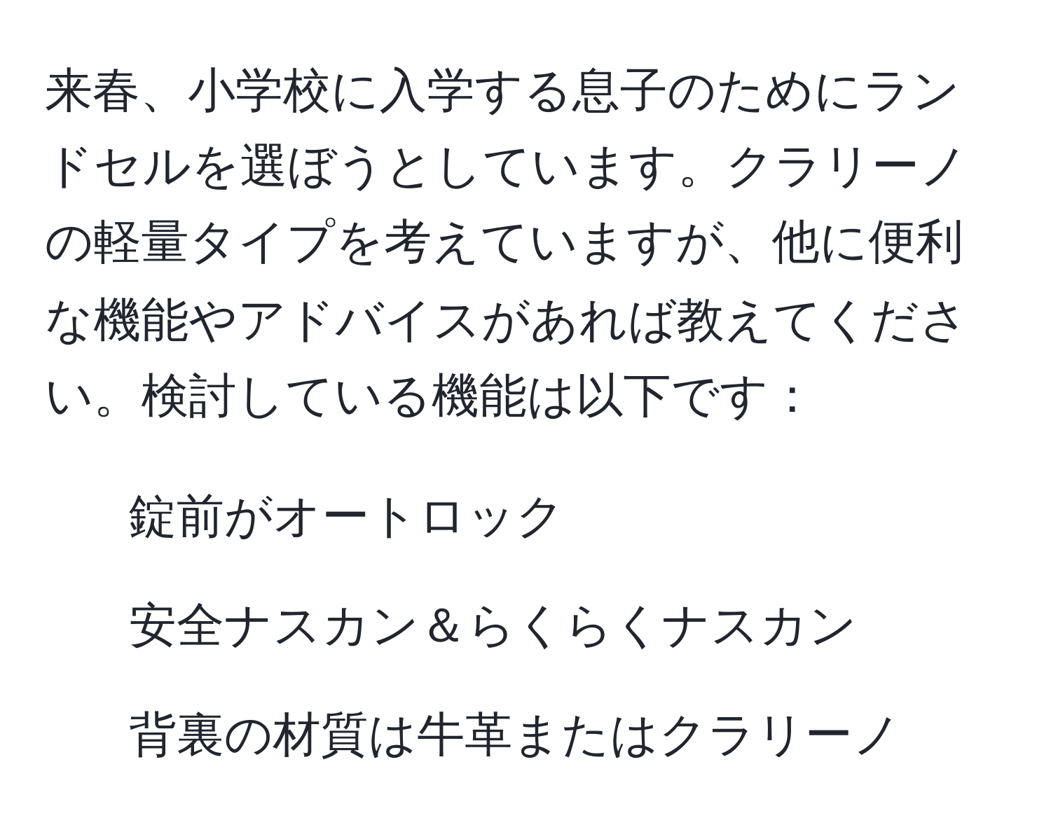 来春、小学校に入学する息子のためにランドセルを選ぼうとしています。クラリーノの軽量タイプを考えていますが、他に便利な機能やアドバイスがあれば教えてください。検討している機能は以下です：  
1. 錠前がオートロック  
2. 安全ナスカン＆らくらくナスカン  
3. 背裏の材質は牛革またはクラリーノ