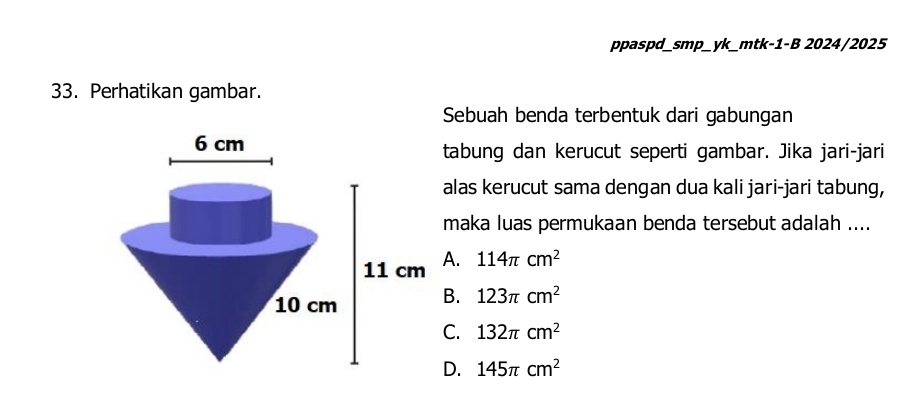 ppaspd_smp_yk_mtk-1-B 2024/2025
33. Perhatikan gambar.
Sebuah benda terbentuk dari gabungan
tabung dan kerucut seperti gambar. Jika jari-jari
alas kerucut sama dengan dua kali jari-jari tabung,
maka luas permukaan benda tersebut adalah ....
A. 114π cm^2
B. 123π cm^2
C. 132π cm^2
D. 145π cm^2