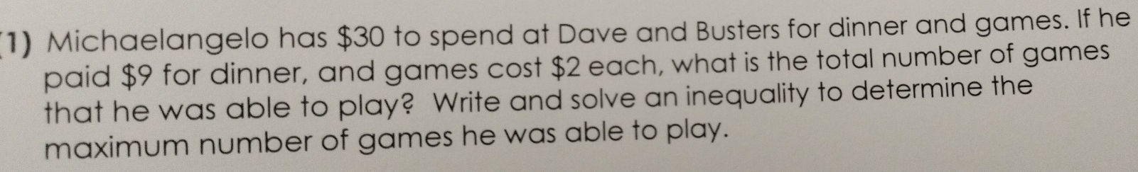 (1) Michaelangelo has $30 to spend at Dave and Busters for dinner and games. If he 
paid $9 for dinner, and games cost $2 each, what is the total number of games 
that he was able to play? Write and solve an inequality to determine the 
maximum number of games he was able to play.