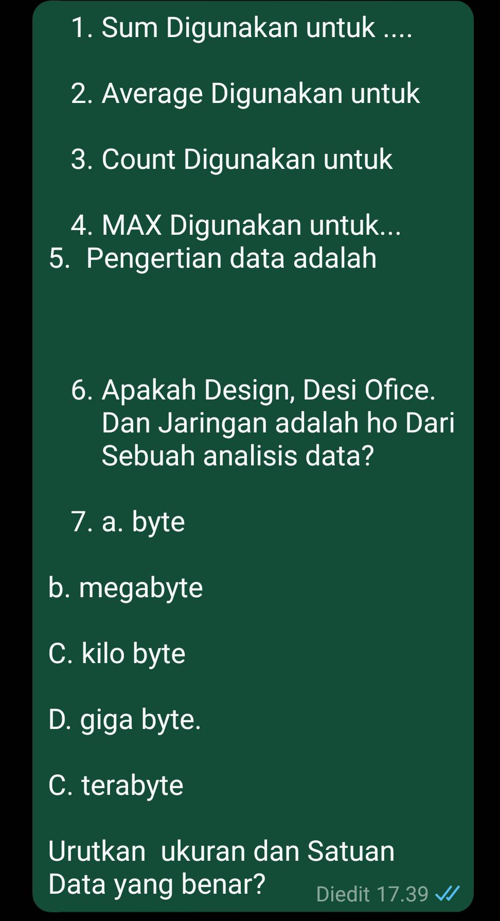 Sum Digunakan untuk ....
2. Average Digunakan untuk
3. Count Digunakan untuk
4. MAX Digunakan untuk...
5. Pengertian data adalah
6. Apakah Design, Desi Ofice.
Dan Jaringan adalah ho Dari
Sebuah analisis data?
7. a. byte
b. megabyte
C. kilo byte
D. giga byte.
C. terabyte
Urutkan ukuran dan Satuan
Data yang benar? Diedit 17.39