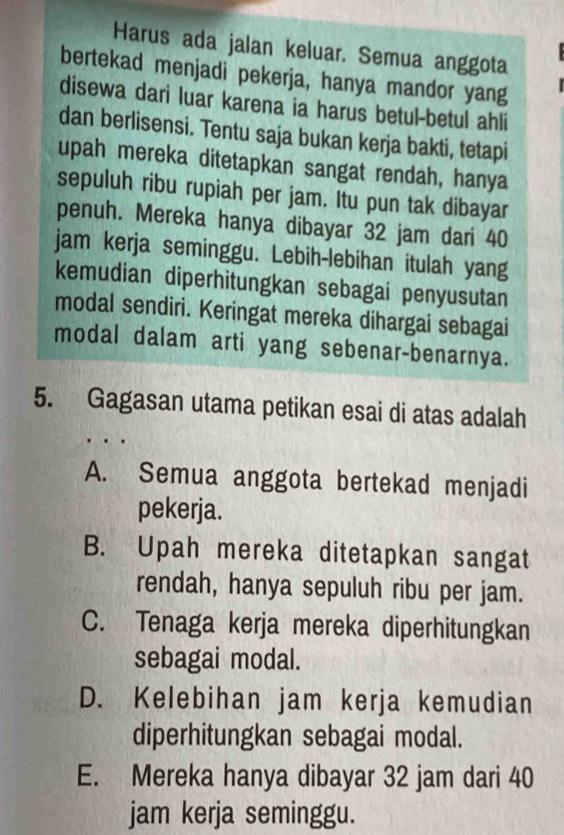 Harus ada jalan keluar. Semua anggota
bertekad menjadi pekerja, hanya mandor yang
disewa dari luar karena ia harus betul-betul ahli
dan berlisensi. Tentu saja bukan kerja bakti, tetapi
upah mereka ditetapkan sangat rendah, hanya
sepuluh ribu rupiah per jam. Itu pun tak dibayar
penuh. Mereka hanya dibayar 32 jam dari 40
jam kerja seminggu. Lebih-lebihan itulah yang
kemudian diperhitungkan sebagai penyusutan
modal sendiri. Keringat mereka dihargai sebagai
modal dalam arti yang sebenar-benarnya.
5. Gagasan utama petikan esai di atas adalah
A. Semua anggota bertekad menjadi
pekerja.
B. Upah mereka ditetapkan sangat
rendah, hanya sepuluh ribu per jam.
C. Tenaga kerja mereka diperhitungkan
sebagai modal.
D. Kelebihan jam kerja kemudian
diperhitungkan sebagai modal.
E. Mereka hanya dibayar 32 jam dari 40
jam kerja seminggu.