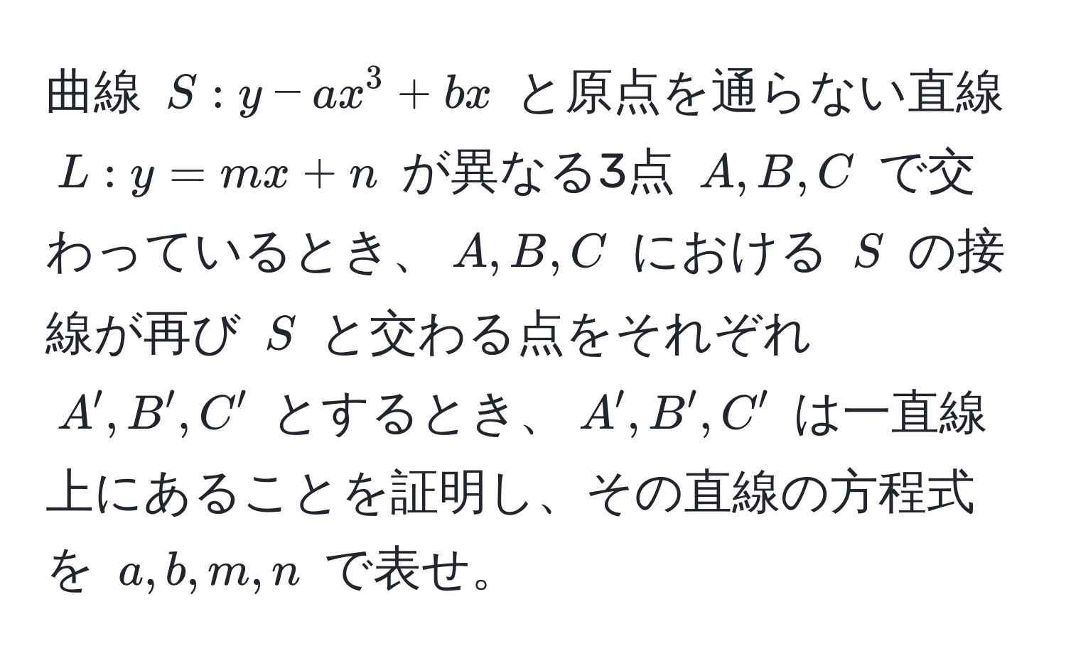 曲線 $S: y - ax^3 + bx$ と原点を通らない直線 $L: y = mx + n$ が異なる3点 $A, B, C$ で交わっているとき、$A, B, C$ における $S$ の接線が再び $S$ と交わる点をそれぞれ $A', B', C'$ とするとき、$A', B', C'$ は一直線上にあることを証明し、その直線の方程式を $a, b, m, n$ で表せ。