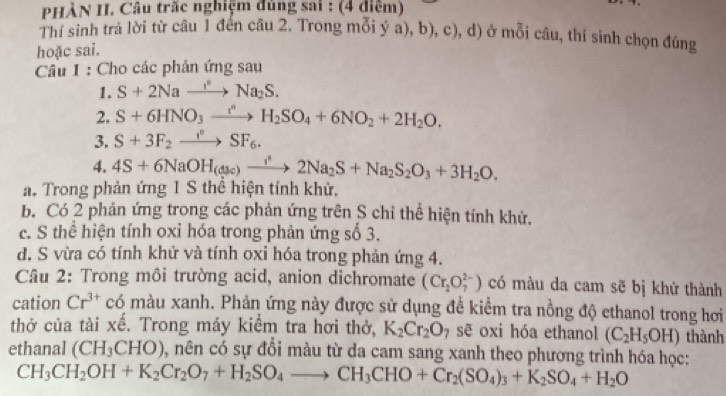 PHÀN II. Câu trấc nghiệm đùng sai : (4 điểm)
Thí sinh trả lời từ câu 1 đến câu 2. Trong mỗi ý a), b), c), d) ở mỗi câu, thí sinh chọn đúng
hoặc sai.
Câu 1 : Cho các phản ứng sau
1. S+2Nato Na_2S.
2. S+6HNO_3xrightarrow I_2H_2SO_4+6NO_2+2H_2O.
3. S+3F_2to SF_6.
4. 4S+6NaOH_(dsc)to 2Na_2S+Na_2S_2O_3+3H_2O.
a. Trong phản ứng 1 S thể hiện tính khử.
b. Có 2 phản ứng trong các phản ứng trên S chỉ thể hiện tính khử.
c. S thể hiện tính oxi hóa trong phản ứng số 3.
d. S vừa có tính khử và tính oxi hóa trong phản ứng 4.
Câu 2: Trong môi trường acid, anion dichromate (Cr_2O_7^((2-)) có màu da cam sẽ bị khứ thành
cation Cr^3+) c có màu xanh. Phản ứng này được sử dụng để kiểm tra nồng độ ethanol trong hơi
thở của tải xế. Trong máy kiểm tra hơi thở, K_2Cr_2O_7 sẽ oxi hóa ethanol (C_2H_5OH) thành
ethanal (CH_3CHO) 0, nên có sự đổi màu từ da cam sang xanh theo phương trình hóa học:
CH_3CH_2OH+K_2Cr_2O_7+H_2SO_4to CH_3CHO+Cr_2(SO_4)_3+K_2SO_4+H_2O