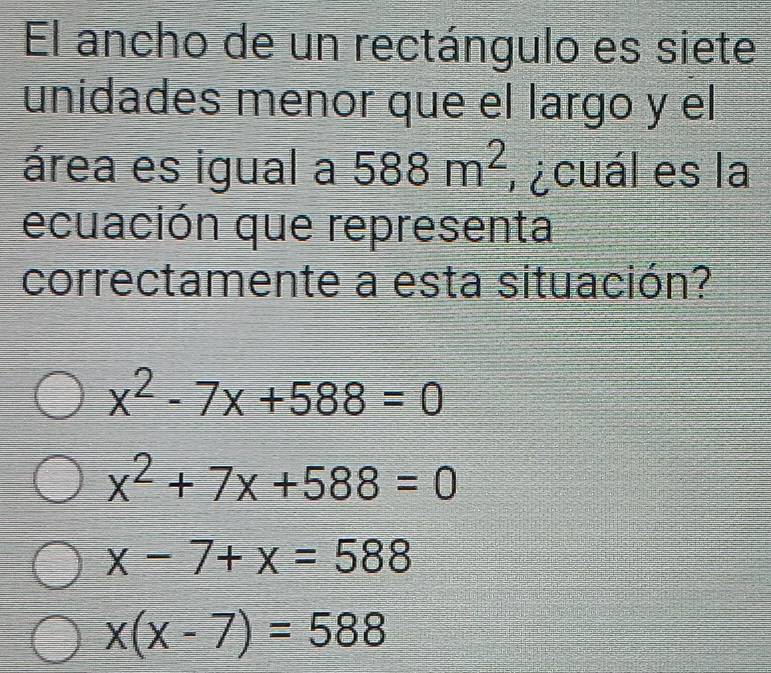 El ancho de un rectángulo es siete
unidades menor que el largo y el
área es igual a 588m^2 r¿cuál es la
ecuación que representa
correctamente a esta situación?
x^2-7x+588=0
x^2+7x+588=0
x-7+x=588
x(x-7)=588