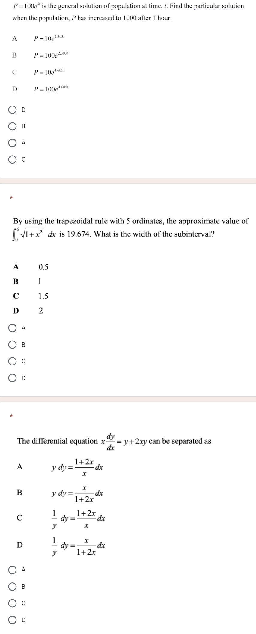 P=100e^(kt) is the general solution of population at time, 1. Find the particular solution
when the population, P has increased to 1000 after 1 hour.
A P=10e^(2.303t)
B P=100e^(2.303t)
C P=10e^(4.605t)
D P=100e^(4.605t)
D
B
A
C
By using the trapezoidal rule with 5 ordinates, the approximate value of
∈t _0^(6sqrt(1+x^2)) dx is 19.674. What is the width of the subinterval?
A 0.5
B 1
C 1.5
D 2
A
B
C
The differential equation x dy/dx =y+2x xy can be separated as 
A ydy= (1+2x)/x dx
B ydy= x/1+2x dx
C  1/y dy= (1+2x)/x dx
D  1/y dy= x/1+2x dx
A
B
C