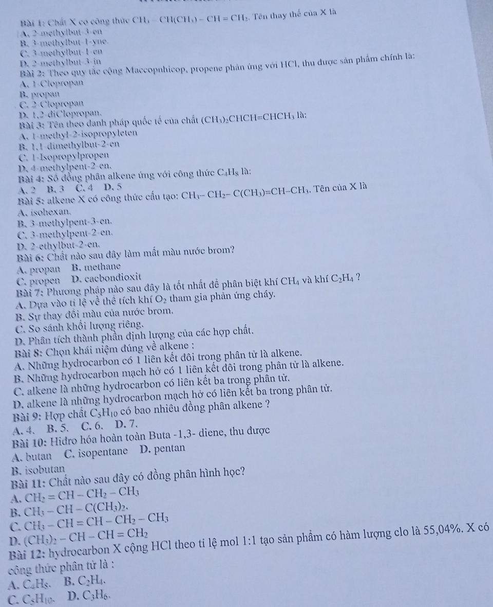 Chất X co công thức CH_3-CH(CH_3)-CH=CH. Tên thay thể của X là
A. 2-methylbut-3-on
B. 3-methylbut-1-yne.
C. 3-mothylbut-1-en
D. 2-methylbut-3-in
Bài 2: Theo quy tắc cộng Maccopnhicop, propene phản ứng với HCl, thu được sản phẩm chính là:
A. 1-Clopropan
B. propan
C. 2-Clopropan
D. 1,2-diClopropan.
Bài 3: Tên theo danh pháp quốc tế của chất (CH₃)₂CHC H=CHCH_3 là:
A. 1-methyl-2-isopropyleten
B. 1,1-dimethylbut-2-en
C. 1-Isopropylpropen
D. 4-methylpent-2-en.
Bài 4: Số đồng phân alkene ứng với công thức C_4H_8 là:
A. 2 B. 3 C. 4 D. 5
Bài 5: alkene X có công thức cấu tạo: CH_3-CH_2-C(CH_3)=CH-CH_3. Tên cuaX1?
A. isohexan.
B. 3-methylpent-3-en.
C. 3-methylpent-2-en.
D. 2-ethylbut-2-en.
Bài 6: Chất nào sau đây làm mất màu nước brom?
A. propan B. methane
C. propen D. cacbondioxit
Bài 7: Phương pháp nào sau đây là tốt nhất để phân biệt khí CH_4 và khí C_2H_4 ?
A. Dựa vào ti lệ về thể tích khí O_2 tham gia phản ứng cháy.
B. Sự thay đồi màu của nước brom.
C. So sánh khối lượng riêng.
D. Phân tích thành phần định lượng của các hợp chất.
Bài 8: Chọn khái niệm đúng về alkene :
A. Những hydrocarbon có 1 liên kết đôi trong phân tử là alkene.
B. Những hydrocarbon mạch hở có 1 liên kết đôi trong phân tử là alkene.
C. alkene là những hydrocarbon có liên kết ba trong phân tử.
D. alkene là những hydrocarbon mạch hở có liên kết ba trong phân tử.
Bài 9: Hợp chất C_5H_10 6 có bao nhiêu đồng phân alkene ?
A. 4. B. 5. C. 6. D. 7.
Bài 10: Hidro hóa hoàn toàn Buta -1,3- diene, thu được
A. butan C. isopentane D. pentan
B. isobutan
Bài 11: Chất nào sau đây có đồng phân hình học?
A. CH_2=CH-CH_2-CH_3
B. CH_3-CH-C(CH_3)_2.
C. CH_3-CH=CH-CH_2-CH_3
D. (CH_3)_2-CH-CH=CH_2
Bài 12: hydrocarbon X cộng HCl theo ti lệ mol 1:1 tạo sản phầm có hàm lượng clo là 55,04%. X có
công thức phần tứ là :
A. C₄H₅. B. C_2H_4.
C. C₃H10- D. C_3H_6.