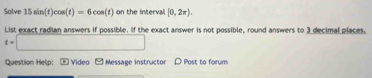 Solve 15sin (t)cos (t)=6cos (t) on the interval [0,2π ). 
List exact radian answers if possible. If the exact answer is not possible, round answers to 3 decimal places.
t=□
Question Help: Video Message instructor D Post to forum