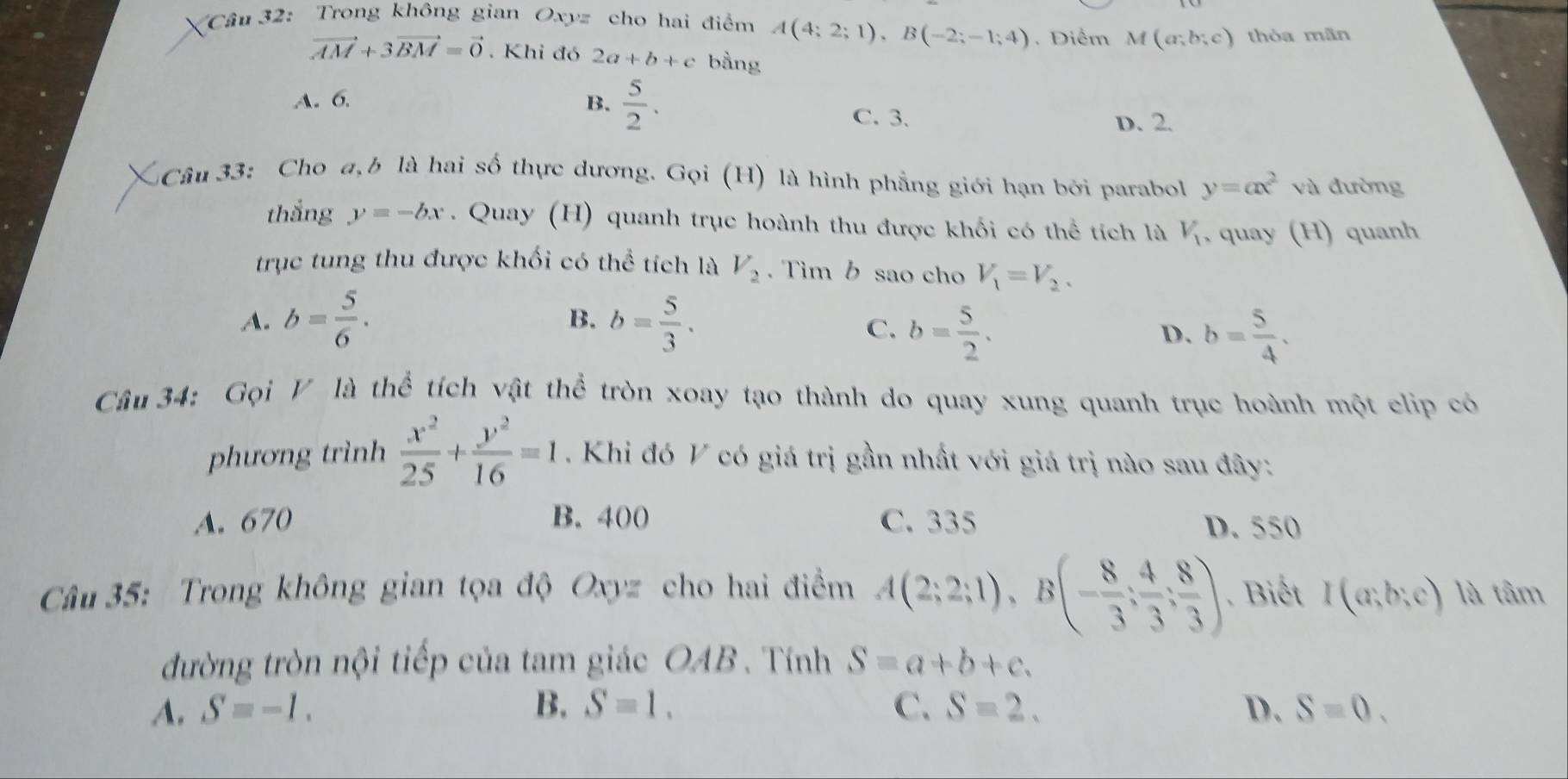 Trong không gian Oxyz cho hai điểm A(4;2;1),B(-2;-1;4). Diểm M(a;b;c) thỏa mãn
vector AM+3vector BM=vector 0. Khi đó 2a+b+c bằng
A. 6. B.  5/2 . C. 3.
D. 2.
Câu 33: Cho a,b là hai số thực dương. Gọi (H) là hình phẳng giới hạn bởi parabol y=ax^2 và đường
thắng y=-bx. Quay (H) quanh trục hoành thu được khổi có thể tích là V_1 , quay (H) quanh
trục tung thu được khối có thể tích là V_2. Tim b sao cho V_1=V_2.
A. b= 5/6 . b= 5/3 .
B.
C. b= 5/2 . b= 5/4 .
D.
Cầu 34: Gọi V là thể tích vật thể tròn xoay tạo thành do quay xung quanh trục hoành một clip có
phương trình  x^2/25 + y^2/16 =1 Khi đó V có giá trị gần nhất với giá trị nào sau đây:
A. 670 B. 400 C. 335 D. 550
Câu 35: Trong không gian tọa độ Oxyz cho hai điểm A(2;2;1),B(- 8/3 ; 4/3 ; 8/3 ). Biết I(a;b;c) là tâm
đường tròn nội tiếp của tam giác OAB . Tính S=a+b+c.
A. S=-1. B. S=1. C. S=2. D. S=0.