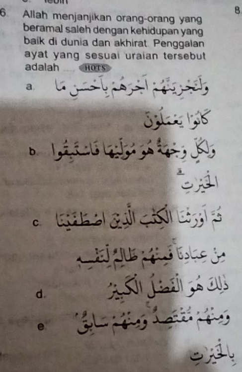 8 
6 Allah menjanjikan orang-orang yang 
beramal saleh dengan kehidupan yang 
baik di dunia dan akhirat. Penggalan 
ayat yang sesual uraian tersebut . 
adalah HOTS 
a ' 

b Lá ú l 
y 
Ga o a c d 
C e d 
d. 
a je on 
e C t