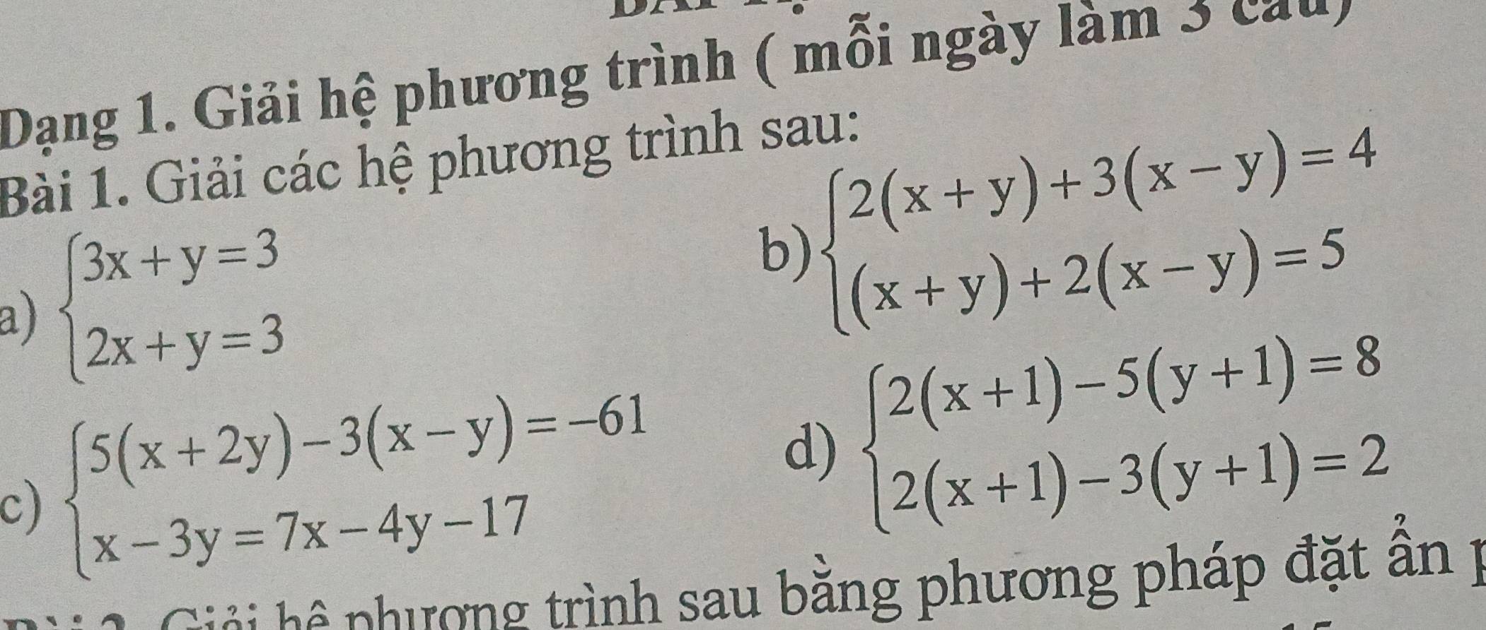 Dạng 1. Giải hệ phương trình ( mỗi ngày làm 3 cau) 
Bài 1. Giải các hệ phương trình sau: 
a) beginarrayl 3x+y=3 2x+y=3endarray.
b) beginarrayl 2(x+y)+3(x-y)=4 (x+y)+2(x-y)=5endarray.
c) beginarrayl 5(x+2y)-3(x-y)=-61 x-3y=7x-4y-17endarray. d) beginarrayl 2(x+1)-5(y+1)=8 2(x+1)-3(y+1)=2endarray.
i i phương trình sau bằng phương pháp đặt ẫn p