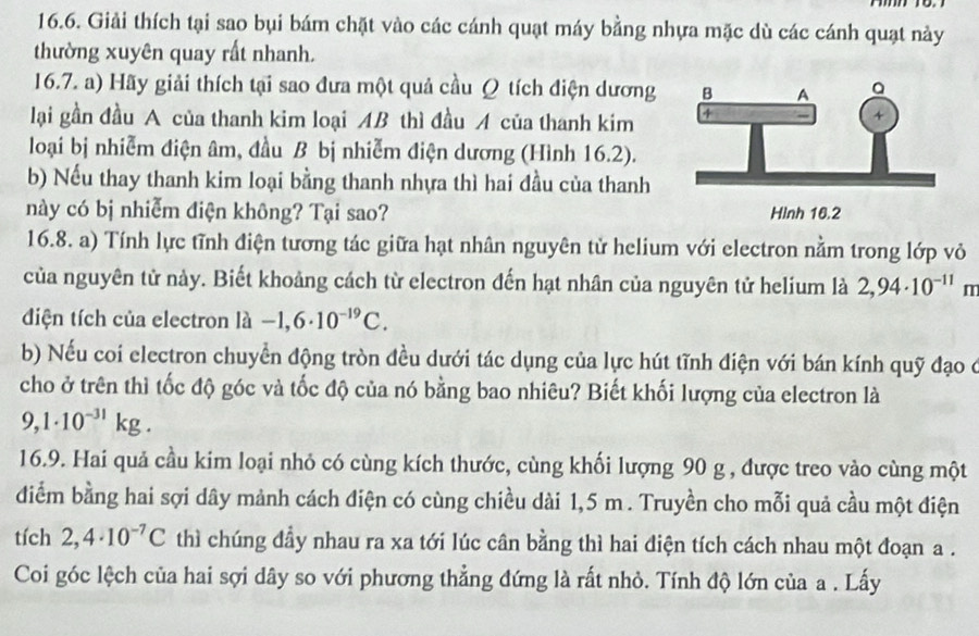 Giải thích tại sao bụi bám chặt vào các cánh quạt máy bằng nhựa mặc dù các cánh quạt này
thường xuyên quay rất nhanh.
16.7. a) Hãy giải thích tại sao đưa một quả cầu Ω tích điện dương 
lại gần đầu A của thanh kim loại AB thì đầu A của thanh kim 
loại bị nhiễm điện âm, đầu B bị nhiễm điện dương (Hình 16.2).
b) Nếu thay thanh kim loại bằng thanh nhựa thì hai đầu của thanh
này có bị nhiễm điện không? Tại sao? Hình 16.2
16.8. a) Tính lực tĩnh điện tương tác giữa hạt nhân nguyên tử helium với electron nằm trong lớp vỏ
của nguyên tử này. Biết khoảng cách từ electron đến hạt nhân của nguyên tử helium là 2,94· 10^(-11) m
điện tích của electron là -1,6· 10^(-19)C.
b) Nếu coi electron chuyển động tròn đều dưới tác dụng của lực hút tĩnh điện với bán kính quỹ đạo ở
cho ở trên thì tốc độ góc và tốc độ của nó bằng bao nhiêu? Biết khối lượng của electron là
9,1· 10^(-31)kg.
16.9. Hai quả cầu kim loại nhỏ có cùng kích thước, cùng khối lượng 90 g , được treo vào cùng một
điểm bằng hai sợi dây mảnh cách điện có cùng chiều dài 1,5 m . Truyền cho mỗi quả cầu một điện
tích 2,4· 10^(-7)C thì chúng đầy nhau ra xa tới lúc cân bằng thì hai điện tích cách nhau một đoạn a .
Coi góc lệch của hai sợi dây so với phương thẳng đứng là rất nhỏ. Tính độ lớn của a . Lấy