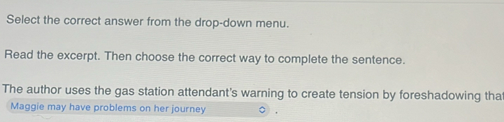 Select the correct answer from the drop-down menu. 
Read the excerpt. Then choose the correct way to complete the sentence. 
The author uses the gas station attendant's warning to create tension by foreshadowing that 
Maggie may have problems on her journey