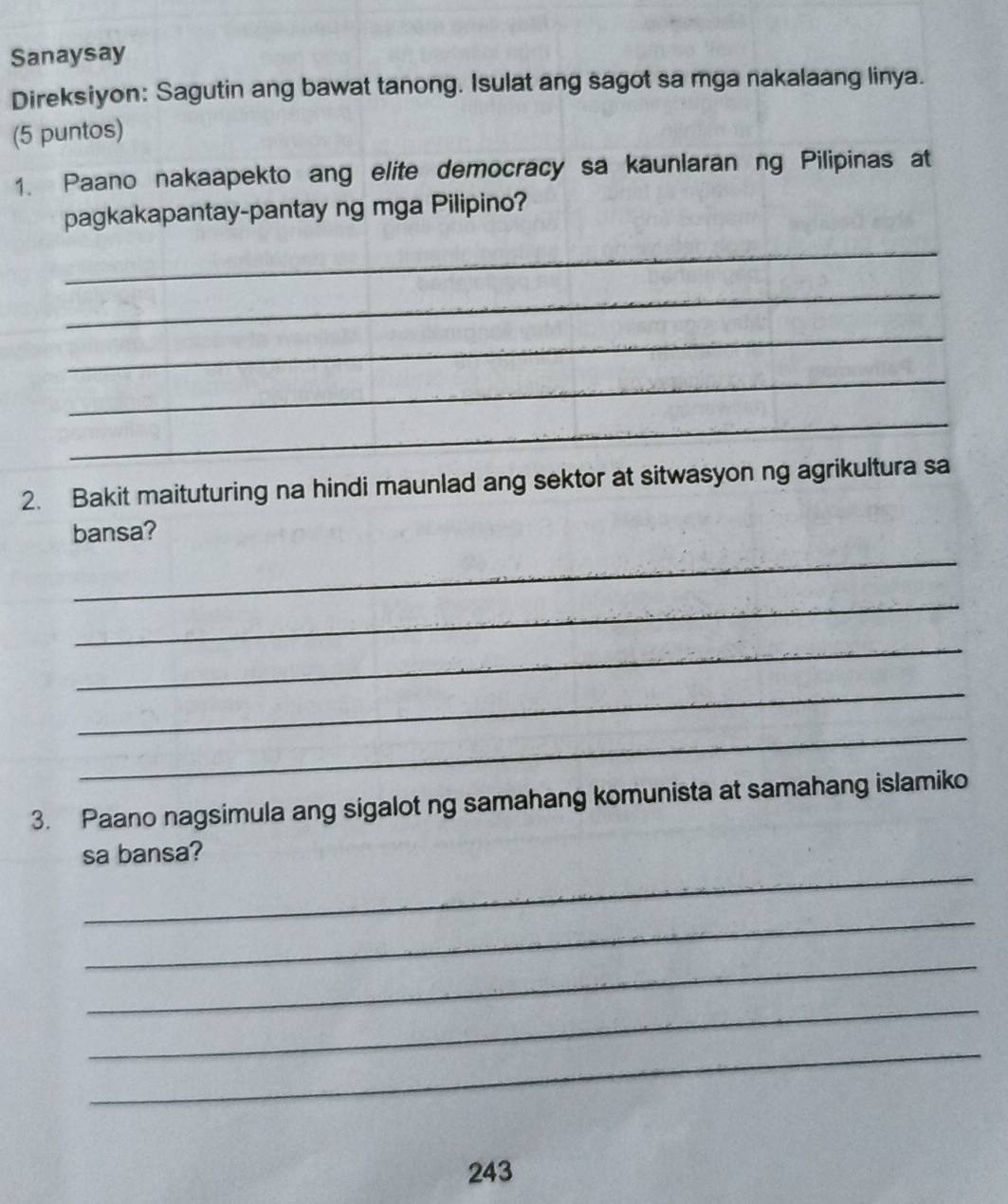 Sanaysay 
Direksiyon: Sagutin ang bawat tanong. Isulat ang sagot sa mga nakalaang linya. 
(5 puntos) 
1. Paano nakaapekto ang elite democracy sa kaunlaran ng Pilipinas at 
pagkakapantay-pantay ng mga Pilipino? 
_ 
_ 
_ 
_ 
_ 
2. Bakit maituturing na hindi maunlad ang sektor at sitwasyon ng agrikultura sa 
bansa? 
_ 
_ 
_ 
_ 
_ 
3. Paano nagsimula ang sigalot ng samahang komunista at samahang islamiko 
_ 
sa bansa? 
_ 
_ 
_ 
_
243