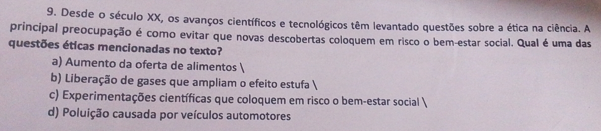 Desde o século XX, os avanços científicos e tecnológicos têm levantado questões sobre a ética na ciência. A
principal preocupação é como evitar que novas descobertas coloquem em risco o bem-estar social. Qual é uma das
questões éticas mencionadas no texto?
a) Aumento da oferta de alimentos 
b) Liberação de gases que ampliam o efeito estufa 
c) Experimentações científicas que coloquem em risco o bem-estar social 
d) Poluição causada por veículos automotores