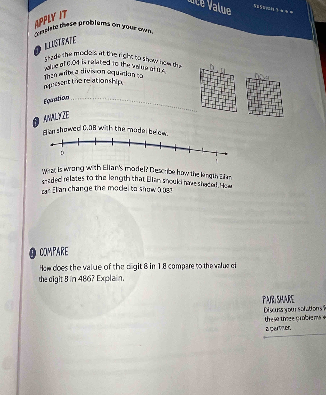 Nuce Value SESSION 3 ●● ● 
APPLYIT 
Complete these problems on your own. 
DILLUSTRATE 
Shade the models at the right to show how the 
value of 0.04 is related to the value of 0.4. 
Then write a division equation to 
represent the relationship. 
Equation_ 
NALYZE 
Elian showed 0.08 with the model below 
What is wrong with Elian's model? Describe how the length Elian 
shaded relates to the length that Elian should have shaded. How 
can Elian change the model to show 0.08? 
COMPARE 
How does the value of the digit 8 in 1.8 compare to the value of 
the digit 8 in 486? Explain. 
PAIR/SHARE 
Discuss your solutions f 
these three problems w 
a partner.