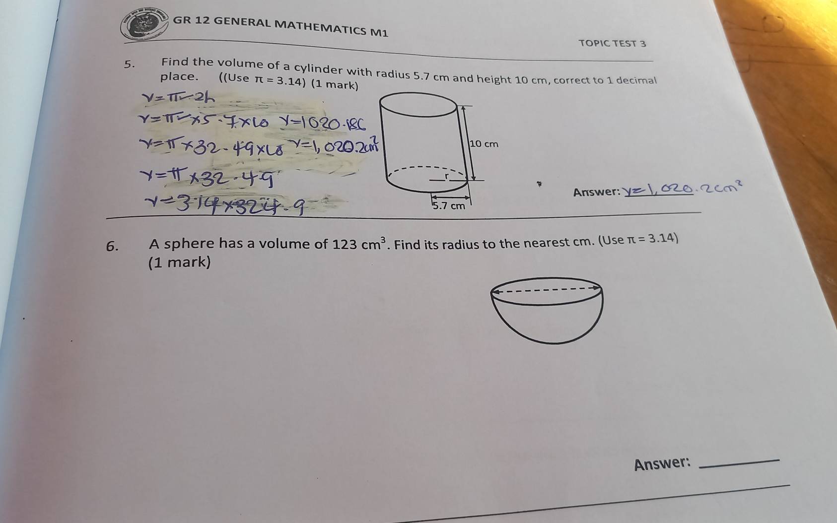 GR 12 GENERAL MATHEMATICS M1 
TOPIC TEST 3 
5. Find the volume of a cylinder with radius 5.7 cm and height 10 cm, correct to 1 decimal 
place. ((Use π =3.14) (1 mark)
y=π
Answer:_ 
6. A sphere has a volume of 123cm^3. Find its radius to the nearest cm. (Use π =3.14)
(1 mark) 
Answer: 
_ 
_