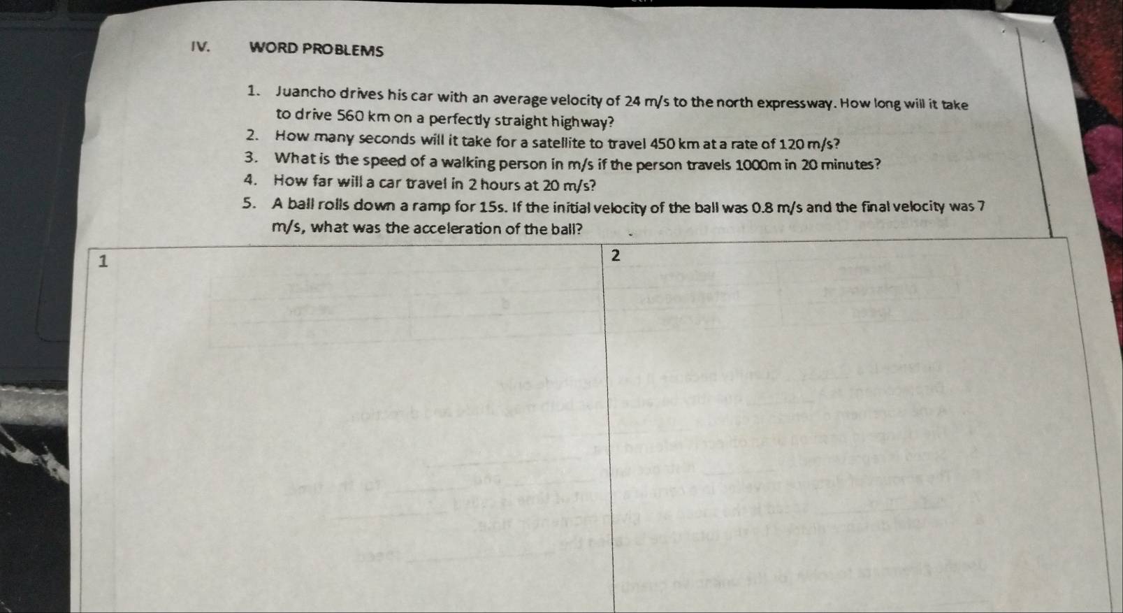 WORD PROBLEMS 
1. Juancho drives his car with an average velocity of 24 m/s to the north expressway. How long will it take 
to drive 560 km on a perfectly straight highway? 
2. How many seconds will it take for a satellite to travel 450 km at a rate of 120 m/s? 
3. What is the speed of a walking person in m/s if the person travels 1000m in 20 minutes? 
4. How far will a car travel in 2 hours at 20 m/s? 
5. A ball rolls down a ramp for 15s. If the initial velocity of the ball was 0.8 m/s and the final velocity was 7
m/s, what was the acceleration of the ball? 
1 
2