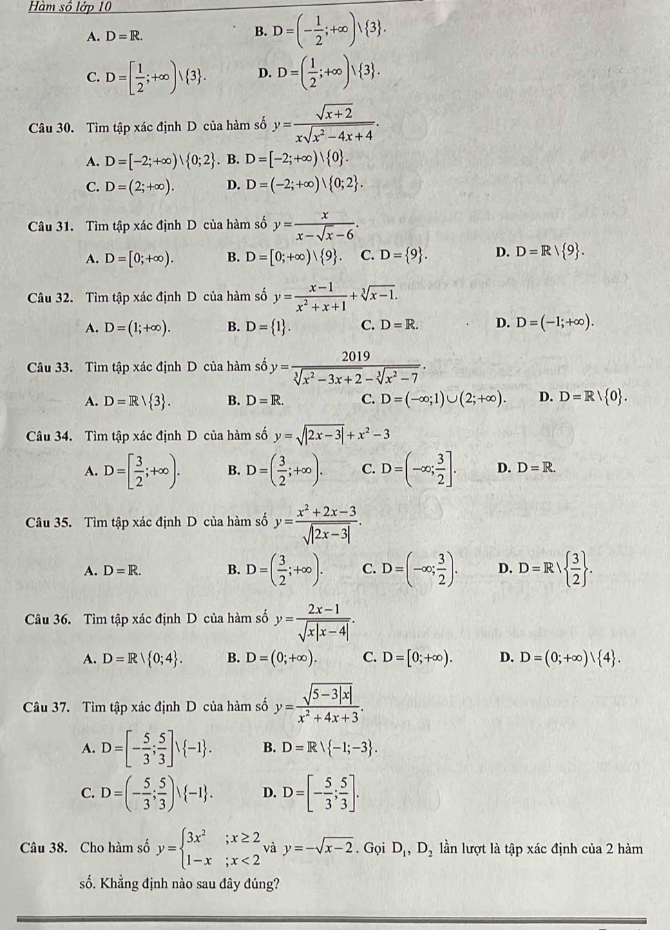 Hàm số lớp 10
A. D=R. B. D=(- 1/2 ;+∈fty )vee  3 .
C. D=[ 1/2 ;+∈fty )vee  3 . D. D=( 1/2 ;+∈fty )vee  3 .
Câu 30. Tìm tập xác định D của hàm số y= (sqrt(x+2))/xsqrt(x^2-4x+4) .
A. D=[-2;+∈fty )| 0;2. B. D=[-2;+∈fty )| 0 .
C. D=(2;+∈fty ). D. D=(-2;+∈fty )| 0;2 .
Câu 31. Tìm tập xác định D của hàm số y= x/x-sqrt(x)-6 .
A. D=[0;+∈fty ). B. D=[0;+∈fty )| 9 . C. D= 9 . D. D=R/ 9 .
Câu 32. Tìm tập xác định D của hàm số y= (x-1)/x^2+x+1 +sqrt[3](x-1).
A. D=(1;+∈fty ). B. D= 1 . C. D=R. D. D=(-1;+∈fty ).
Câu 33. Tìm tập xác định D của hàm số y= 2019/sqrt[3](x^2-3x+2)-sqrt[3](x^2-7) .
A. D=R/ 3 . B. D=R. C. D=(-∈fty ;1)∪ (2;+∈fty ). D. D=R/ 0 .
Câu 34. Tìm tập xác định D của hàm số y=sqrt(|2x-3|)+x^2-3
A. D=[ 3/2 ;+∈fty ). B. D=( 3/2 ;+∈fty ). C. D=(-∈fty ; 3/2 ]. D. D=R.
Câu 35. Tìm tập xác định D của hàm số y= (x^2+2x-3)/sqrt(|2x-3|) .
A. D=R. B. D=( 3/2 ;+∈fty ). C. D=(-∈fty ; 3/2 ). D. D=R/  3/2  .
Câu 36. Tìm tập xác định D của hàm số y= (2x-1)/sqrt(x|x-4|) .
A. D=R| 0;4 . B. D=(0;+∈fty ). C. D=[0;+∈fty ). D. D=(0;+∈fty )| 4 .
Câu 37. Tìm tập xác định D của hàm số y= (sqrt(5-3|x|))/x^2+4x+3 .
A. D=[- 5/3 ; 5/3 ]surd  -1 . B. D=Rvee  -1;-3 .
C. D=(- 5/3 ; 5/3 )vee  -1 . D. D=[- 5/3 ; 5/3 ].
Câu 38. Cho hàm số y=beginarrayl 3x^2;x≥ 2 1-x;x<2endarray. và y=-sqrt(x-2).GoiD_1,D_2 lần lượt là tập xác định của 2 hàm
số. Khẳng định nào sau đây đúng?