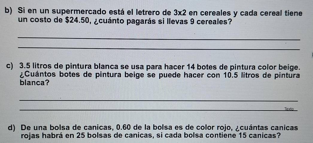 Si en un supermercado está el letrero de 3* 2 en cereales y cada cereal tiene 
un costo de $24.50, ¿cuánto pagarás si llevas 9 cereales? 
_ 
_ 
c) 3.5 litros de pintura blanca se usa para hacer 14 botes de pintura color beige. 
¿Cuántos botes de pintura beige se puede hacer con 10.5 litros de pintura 
blanca? 
_ 
_ 
Texto 
d) De una bolsa de canicas, 0.60 de la bolsa es de color rojo, ¿cuántas canicas 
rojas habrá en 25 bolsas de canicas, si cada bolsa contiene 15 canicas?