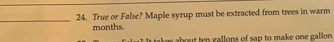 True or False? Maple syrup must be extracted from trees in warm 
months. 
tak b en allons of sap to make one gallon .