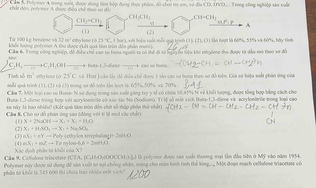 Polymer A trong suốt, được dùng làm hộp dựng thực phẩm, đồ chơi tre em, vỏ đĩa CD, DVD,... Trong công nghiệp sản xuất
chất deo, polymer A được điều chế theo sơ đồ:
CH_2CH_3
CH_2=CH_2
CH=CH_2
xt
xt,t^0,p A
(1) (2)
Từ 100 kg benzene và 32m^3 ethylene (ở 25°C , 1 bar), với hiệu suất mỗi quá trình (1), (2), (3) lần lượt là 60%, 55% và 60%, hãy tính
khổi lượng polymer A thu được (kết quả làm tròn đến phần mười).
Câu 6. Trong công nghiệp, để điều chế cao su buna người ta có thể đi từ nguyên liệu khí ethylene thu được từ dầu mỏ theo sơ đồ
sau:
C_2H_4to C_2H_5OHto b 11a-1 3-diene cao su buna.
Tính số m^3 ethylene (ở 25°C và 1bar ) cần lấy đề điều chế được 1 tấn cao su buna theo sơ đồ trên. Giả sử hiệu suất phản ứng của
mỗi quá trình (1), (2) và (3) trong sơ đồ trên lần lượt là 65%, 50% và 70% .
Câu 7. Một loại cao su Buna- N sử dụng trong sản xuất găng tay y tế có chứa 10,45% N về khối lượng, được tổng hợp bằng cách cho
Buta-1,3-diene trùng hợp với acrylonitrile có xúc tác Na (Sodium). Tỉ lệ số mắt xích Buta-1,3-diene và acrylonitrile trong loại cao
su này là bao nhiêu? (Kết quả làm tròn đến chữ số thập phân thứ nhất)
Câu 8. Cho sơ đồ phản ứng sau (đúng với tỉ lệ mol các chất):
(1) X+2NaOHto X_1+X_2+H_2O.
(2) X_1+H_2SO_4to X_3+Na_2SO_4.
(3) nX_2+nYto Poly (ethylen terephalate) +2nH_2O.
(4) mX_3+mZto Tsigma nylon -6.6+2mH_2O.
Xác định phân tử khối của X?
Câu 9. Cellulose triacetate (CTA, [C_6H_7O_2(OOCCH_3)_3]_n) là polymer được sản xuất thương mại lần đầu tiên ở Mỹ vào năm 1954.
Polymer này được sử dụng để sản xuất tơ sợi chống nhăn. màng cho màn hình tinh thể lỏng... Một đoạn mạch cellulose triacetate có
phân tử khổi là 345 600 thì chứa bao nhiêu mắt xích?