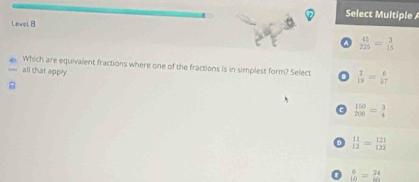 Select Multiple 
Level 8
a  45/225 = 3/15 
Which are equivalent fractions where one of the fractions is in simplest form? Select  2/19 = 6/57 
all that apply.
a beginarrayr 150 200endarray =beginarrayr 3 4endarray
D  11/12 = 121/132 
a  6/10 = 24/80 