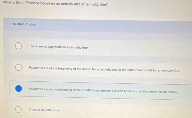 What is the difference between an annuity and an annuity due?
Multiple Choice
There are no payments in an annuity due.
Payments are at the beginning of the month for an annuity and at the end of the month for an annuity due.
Payments are at the beginning of the month for an annuity due and at the end of the month for an annuity.
There is no difference.