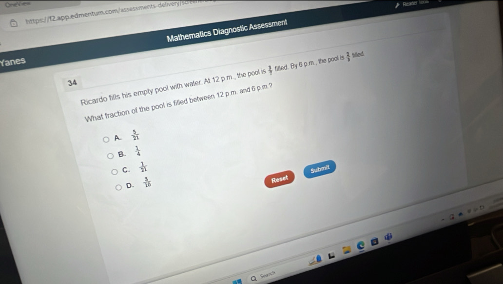 OneView Reader loo
https://f2.app.edmentum.com/assessments-delivery/screen
Mathematics Diagnostic Assessment
Yanes
Ricardo fills his empty pool with water. At 12 p.m., the pool is  3/7  filled. By 6 p.m., the pool is  2/3  filled
34
What fraction of the pool is filled between 12 p.m. and 6 p.m.?
A.  5/21 
B.  1/4 
C.  1/21 
D.  3/10 
Reset Submit
Search