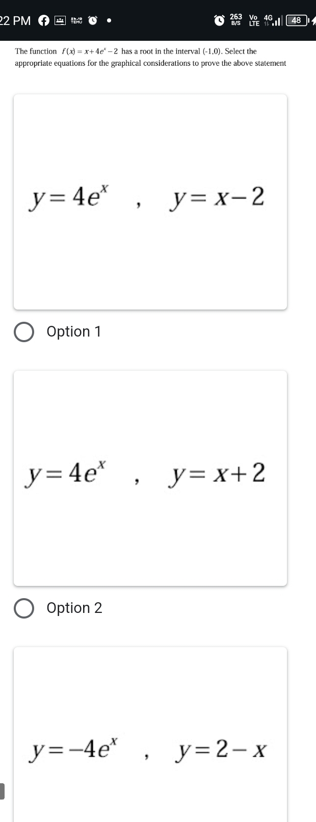 PM
The function f(x)=x+4e^x-2 has a root in the interval (-1,0). Select the
appropriate equations for the graphical considerations to prove the above statement
y=4e^x, y=x-2
Option 1
y=4e^x, y=x+2
Option 2
y=-4e^x, y=2-x