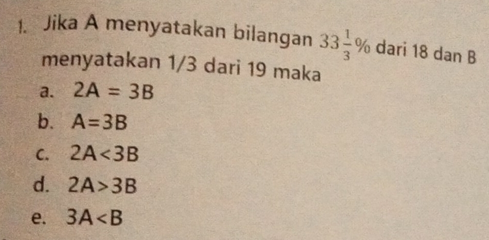 Jika A menyatakan bilangan 33 1/3 % dari 18 dan B
menyatakan 1/3 dari 19 maka
a. 2A=3B
b. A=3B
C. 2A<3B</tex>
d. 2A>3B
e. 3A