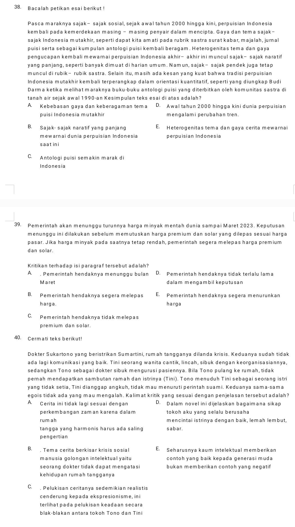 Bacalah petikan esai berikut !
Pasca maraknya sajak- sajak sosial, sejak awal tahun 2000 hingga kini, perpuisian Indonesia
kembali pada kemerdekaan masing - masing penyair dalam mencipta. Gaya dan tema sajak-
sajak Indonesia mutakhir, seperti dapat kita amati pada rubrik sastra surat kabar, majalah, jurnal
puisi serta sebagai kumpulan antologi puisi kembali beragam. Heterogenitas tema dan gaya
pengucapan kembali mewarnai perpuisian Indonesia akhir- akhir ini muncul sajak— sajak naratif
yang panjang, seperti banyak dimuat di harian umum. Namun, sajak- sajak pendek juga tetap
muncul di rubik— rubik sastra. Selain itu, masih ada kesan yang kuat bahwa tradisi perpuisian
Indonesia mutakhir kembali terperangkap dalam orientasi kuantitatif, seperti yang diungkap Budi
Darma ketika melihat maraknya buku-buku antologi puisi yang diterbitkan oleh komunitas sastra di
tanah air sejak awal 1990-an Kesimpulan teks esai di atas adalah?
A. Kebebasan gaya dan keberagaman tema D. Awal tahun 2000 hingga kini dunia perpuisian
puisi Indonesia mutakhir mengalami perubahan tren.
B. Sajak- sajak naratif yang panjang E. Heterogenitas tema dan gaya cerita mewarnai
mewarnai dunia perpuisian Indonesia perpuisian Indonesia
saatini
C. Antologi puisi semakin marak di
Indonesia
39. Pemerintah akan menunggu turunnya harga minyak mentah dunia sampai Maret 2023. Keputusan
menunggu ini dilakukan sebelum memutuskan harga premium dan solar yang dilepas sesuai harga
pasar. Jika harga minyak pada saatnya tetap rendah, pemerintah segera melepas harga premium
dan solar
Kritikan terhadap isi paragraf tersebut adalah?
A. . Pemerintah hendaknya menunggu bulan D. Pemerintah hendaknya tidak terlalu lama
Maret dalam mengambil keputusan
B. Pemerintah hendaknya segera melepas E. Pemerintah hendaknya segera menurunkan
harga. harga
C. Pemerintah hendaknya tidak melepas
premium dan solar.
40. Cermati teks berikut!
Dokter Sukartono yang beristrikan Sumartini, rumah tangganya dilanda krisis. Keduanya sudah tidak
ada lagi komunikasi yang baik. Tini seorang wanita cantik, lincah, sibuk dengan keorganisasiannya,
sedangkan Tono sebagai dokter sibuk mengurusi pasiennya. Bila Tono pulang ke rumah, tidak
pernah mendapatkan sambutan ramah dan istrinya (Tini). Tono menuduh Tini sebagai seorang istri
yang tidak setia, Tini dianggap angkuh, tidak mau menuruti perintah suami. Keduanya sama-sama
egois tidak ada yang mau mengalah. Kalimat kritik yang sesuai dengan penjelasan tersebut adalah?
A. Cerita ini tidak lagi sesuai dengan D. Dalam novel ini dijelaskan bagaimana sikap
perkembangan zaman karena dalam tokoh aku yang selalu berusaha
rum ah mencintai istrinya dengan baik, lemah lembut,
tangga yang harmonis harus ada saling sabar.
pengertian
B. . Tema cerita berkisar krisis sosial E. Seharusnya kaum intelektual memberikan
manusia golongan intelektual yaitu contoh yang baik kepada generasi muda
seorang dokter tidak dapat mengatasi bukan memberikan contoh yang negatif
kehidupan rumah tangganya
C. . Pelukisan ceritanya sedemikian realistis
cenderung kepada ekspresionisme, ini
terlihat pada pelukisan keadaan secara
blak-blakan antara tokoh Tono dan Tini