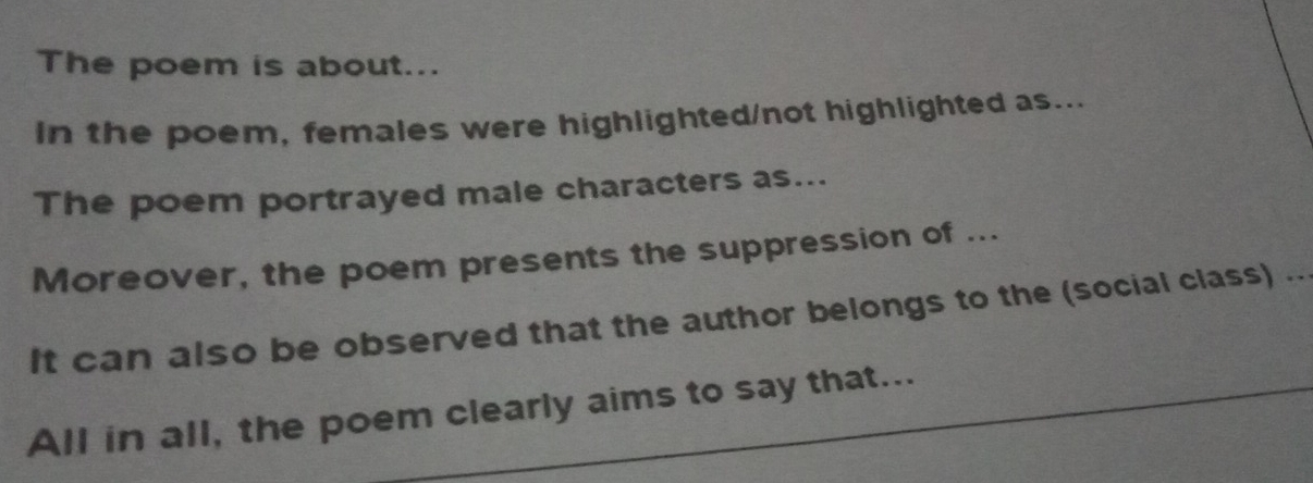 The poem is about... 
In the poem, females were highlighted/not highlighted as... 
The poem portrayed male characters as... 
Moreover, the poem presents the suppression of ... 
It can also be observed that the author belongs to the (social class) .. 
All in all, the poem clearly aims to say that...