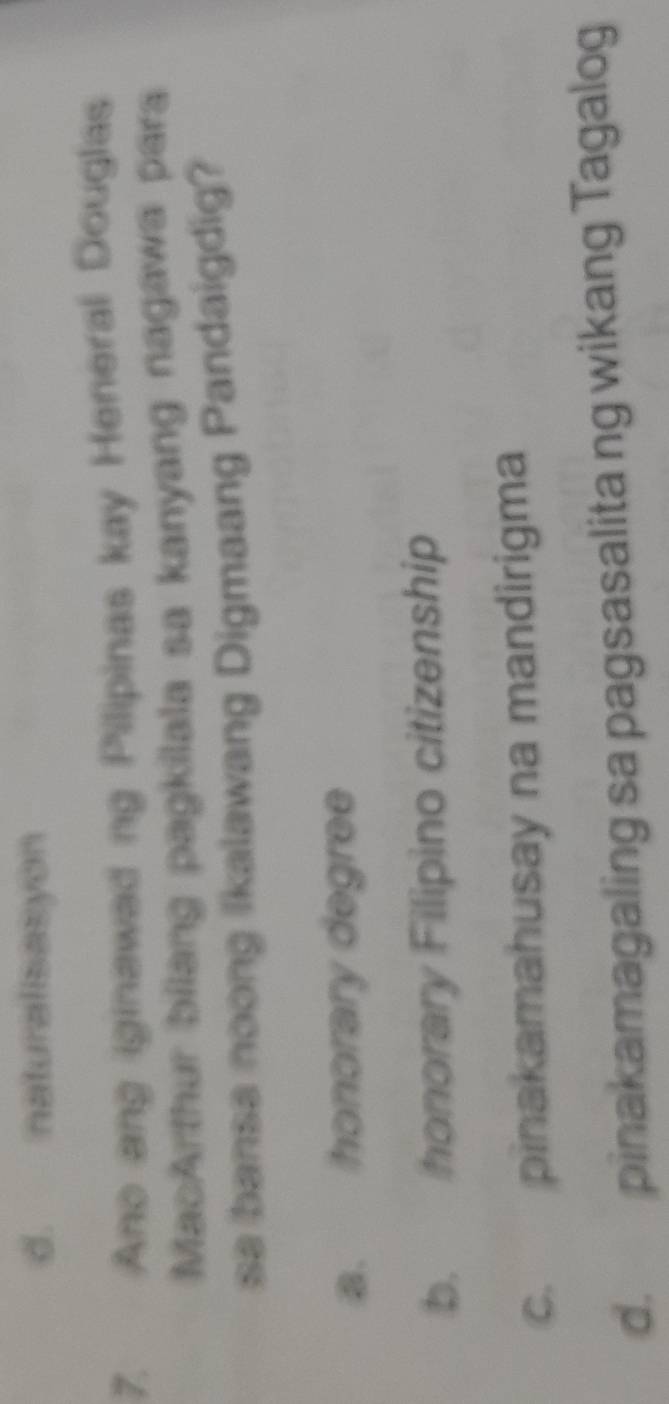 d. naturalisasyon
7. Ano ang iginawad ng Pilipinas kay Heneral Douglas
MacArthur bilang pagkilala sa kanyang nagawa para
sa bansa noong Ikalawang Digmaang Pandaigdig?
a. honorary degree
b. honorary Filipino citizenship
c. pinakamahusay na mandirigma
d. pinakamagaling sa pagsasalita ng wikang Tagalog