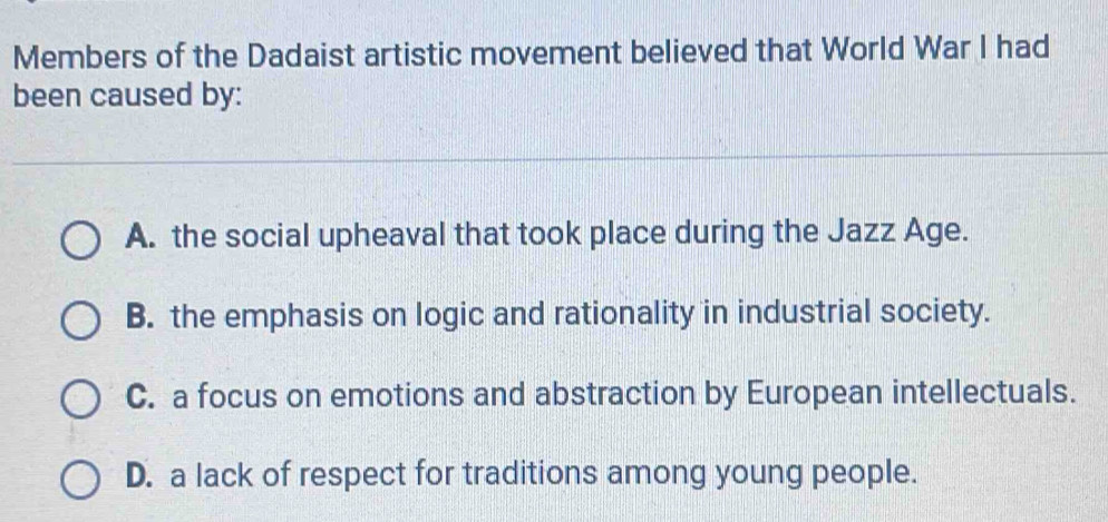 Members of the Dadaist artistic movement believed that World War I had
been caused by:
A. the social upheaval that took place during the Jazz Age.
B. the emphasis on logic and rationality in industrial society.
C. a focus on emotions and abstraction by European intellectuals.
D. a lack of respect for traditions among young people.