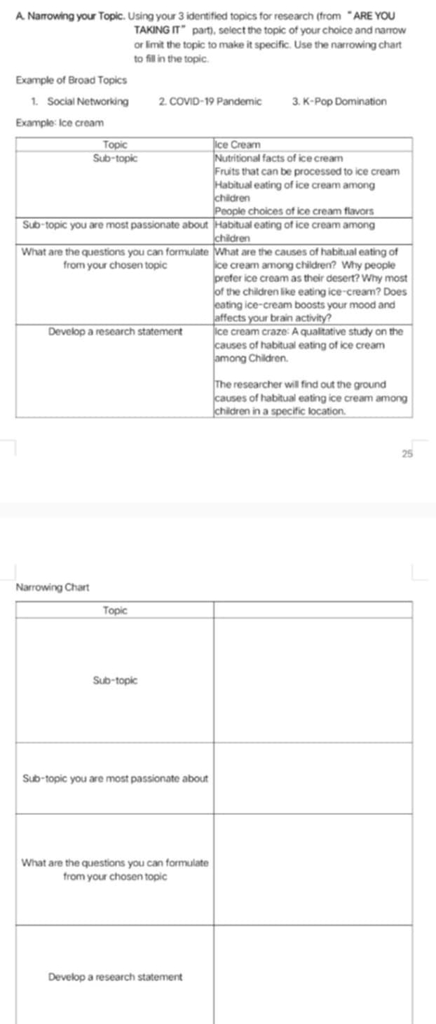 Narrowing your Topic. Using your 3 identified topics for research (from “ ARE YOU 
TAKING π° part), select the topic of your choice and narrow 
or limit the topic to make it specific. Use the narrowing chart 
to fill in the topic. 
Example of Broad Topics 
1. Social Networking 2. ( OVID-19 Pandemic 3. K-Pop Domination 
Example: Ice 
2 
N