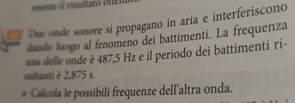 mente il risultato oten 
a Due onde sonore si propagano in aria e interferiscono 
dando luogo al fenomeno dei battimenti. La frequenza 
una delle onde è 487,5 Hz e il periodo dei battimenti ri- 
sultanti è 2,875 s. 
Calcola le possibili frequenze dell’altra onda.