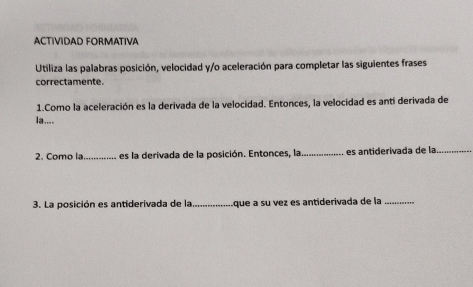 ACTIVIDAD FORMATIVA 
Utiliza las palabras posición, velocidad y/o aceleración para completar las siguientes frases 
correctamente. 
1.Como la aceleración es la derivada de la velocidad. Entonces, la velocidad es antí derivada de 
la.... 
2. Como la_ es la derivada de la posición. Entonces, la_ es antiderivada de la_ 
3. La posición es antiderivada de la_ .que a su vez es antiderivada de la_