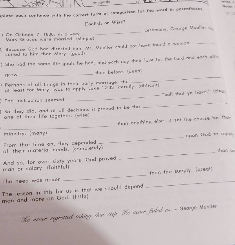 Ermegarde. 
Notes 
aplete each sentence with the correct form of comparison for the word in parentheses. (1-1) 
Foolish or Wise? 
_ 
ceremony, George Mueller a 
) On October 7, 1830, in a very 
Mary Groves were married. (simple) 
2) Because God had directed him, Mr. Mueller could not have found a woman_ 
suited to him than Mary. (good) 
) She had the same life goals he had, and each day their love for the Lord and each othe 
grew _than before. (deep) 
) Perhaps of all things in their early marriage, the 
_ 
at least for Mary, was to apply Luke 12:33 literally. (difficult) 
_ 
— "Sell that ye have." (clear 
_ 
) The instruction seemed 
So they did, and of all decisions it proved to be the 
one of their life together. (wise) 
_ 
than anything else, it set the course for their 
ministry. (many) 
From that time on, they depended _upon God to supply 
all their material needs. (completely) than an 
And so, for over sixty years, God proved 
_ 
man or salary. (faithful) 
than the supply. (great) 
The need was never 
_ 
The lesson in this for us is that we should depend 
_ 
man and more on God. (little) 
He never regretted taking that step. He never failed us. - George Muller