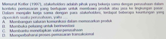 Menurut Kotler (1997), stakeholders adalah pihak yang bekerja sama dengan perusahaan dalam
konteks pemasaran yang bertujuan untuk membawa produk atau jasa ke lingkungan pasar.
Dalam menjalin kerja sama dengan para stakeholders, terdapat beberapa keuntungan yang
diperoleh suatu perusahaan, yaitu ....
A. Membangun saluran komunikasi dalam memasarkan produk
B. Membuka peluang untuk berinvestasi
C. Membantu menetapkan value perusahaan
D. Memperbaharui proses pemasaran transaksional