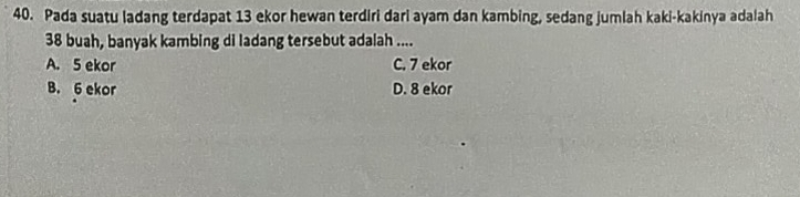 Pada suatu ladang terdapat 13 ekor hewan terdiri dari ayam dan kambing, sedang jumlah kaki-kakinya adalah
38 buah, banyak kambing di ladang tersebut adalah ....
A. 5 ekor C. 7 ekor
B. 6 ekor D. 8 ekor