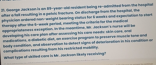 George Jackson is an 89-year-old resident being re-admitted from the hospital 
after a fall resulting in a pelvic fracture. On discharge from the hospital, the 
physician ordered non-weight bearing status for 6 weeks and expectation to start 
therapy after the 6-week period, meeting the criteria for the medical 
appropriateness exception. In the meantime, Mr. Jackson’s nurse will be 
developing his care plan after assessing his care needs: skin care, oral 
medications, a diabetic diet, an exercise program to preserve muscle tone and 
body condition, and observation to detect signs of deterioration in his condition or 
complications resulting from his restricted mobility. 
What type of skilled care is Mr. Jackson likely receiving? 
answer to contin ue .