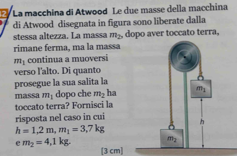 La macchina di Atwood Le due masse della macchina
di Atwood disegnata in figura sono liberate dalla
stessa altezza. La massa m_2 , dopo aver toccato terra,
rimane ferma, ma la massa
m_1 continua a muoversi
verso l’alto. Di quanto
prosegue la sua salita la
massa m_1 dopo che m_2 ha
toccato terra? Fornisci la
risposta nel caso in cui
h=1,2m,m_1=3,7kg
e m_2=4,1kg.
[3 cm]