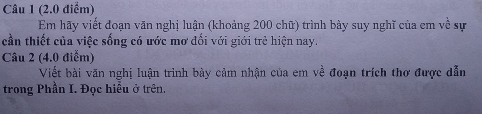 Em hãy viết đoạn văn nghị luận (khoảng 200 chữ) trình bày suy nghĩ của em về sự 
cần thiết của việc sống có ước mơ đối với giới trẻ hiện nay. 
Câu 2 (4.0 điểm) 
Viết bài văn nghị luận trình bày cảm nhận của em về đoạn trích thơ được dẫn 
trong Phần I. Đọc hiểu ở trên.