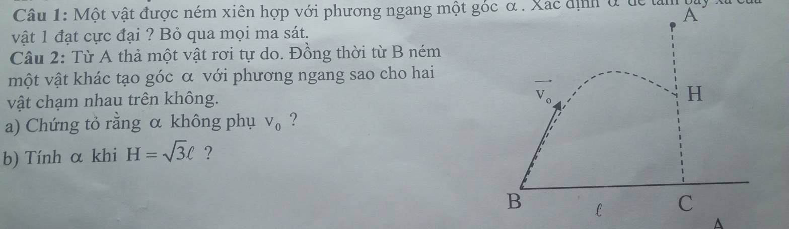 Một vật được ném xiên hợp với phương ngang một góc α . Xac định ở dể làn
vật 1 đạt cực đại ? Bỏ qua mọi ma sát.
Câu 2: Từ A thả một vật rơi tự do. Đồng thời từ B ném
một vật khác tạo góc α với phương ngang sao cho hai
vật chạm nhau trên không. 
a) Chứng tỏ rằng α không phụ V_0 ?
b) Tính α khi H=sqrt(3)ell ?
A