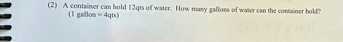 (2) A container can hold 12qts of water. How many gallons of water can the container hold? 
(1 gallon =4qts)