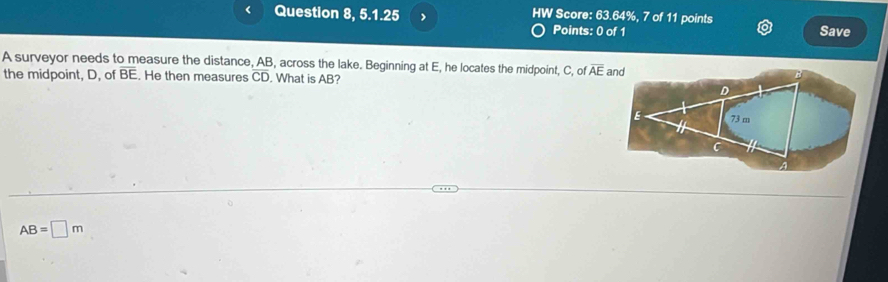 Question 8, 5.1.25 HW Score: 63.64%, 7 of 11 points 
Points: 0 of 1 Save 
A surveyor needs to measure the distance, AB, across the lake. Beginning at E, he locates the midpoint, C, of overline AE
the midpoint, D, of BE. He then measures overline CD. What is AB?
AB=□ m