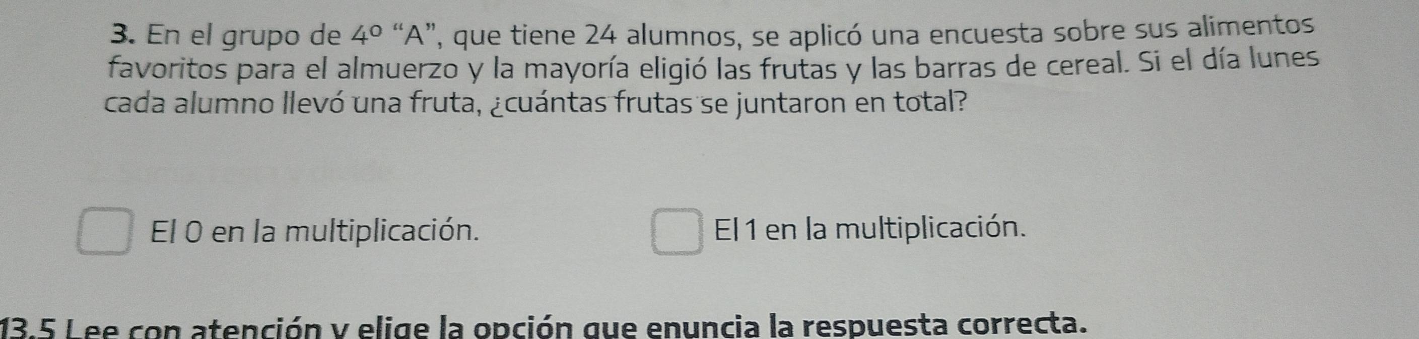 En el grupo de 4° “A”, que tiene 24 alumnos, se aplicó una encuesta sobre sus alimentos
favoritos para el almuerzo y la mayoría eligió las frutas y las barras de cereal. Si el día lunes
cada alumno llevó una fruta, ¿cuántas frutas se juntaron en total?
El 0 en la multiplicación. El 1 en la multiplicación.
13.5 L ee con atención y elige la opción gue enuncia la respuesta correcta.