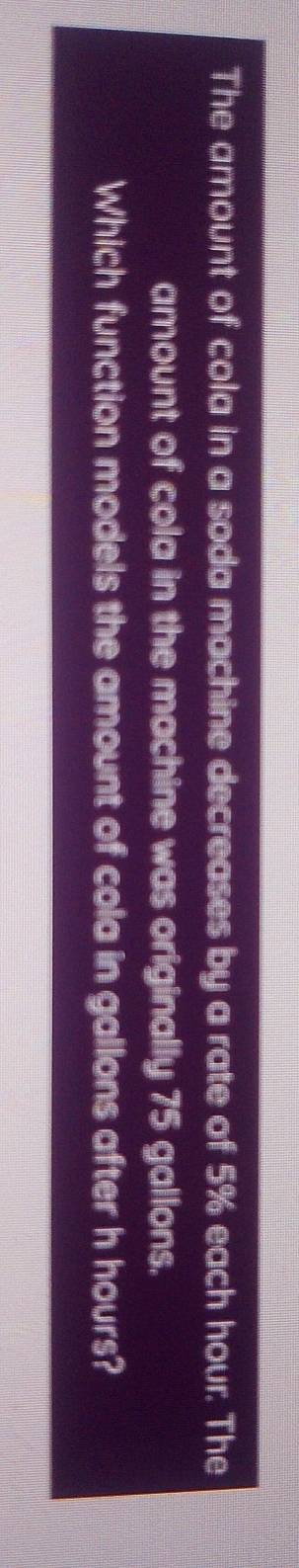 The amount of cola in a soda machine decreases by a rate of 5% each hour. The 
amount of cola in the machine was originally 75 gallons. 
Which function models the amount of cola in gallons after h hours?