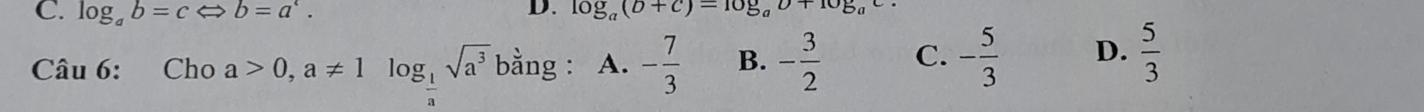 log _ab=cLeftrightarrow b=a^c. log _a(b+c)=log _ab+log _ac
D.
Câu Cho a>0, a!= 1log _ 1/a sqrt(a^3)1 bhat ang A. - 7/3  B. - 3/2 
C. - 5/3   5/3 
D.
6: