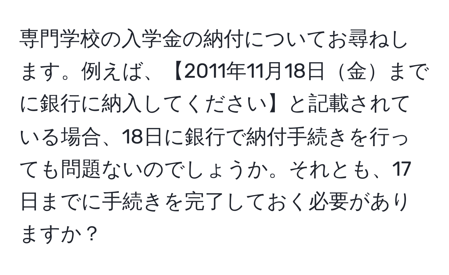 専門学校の入学金の納付についてお尋ねします。例えば、【2011年11月18日金までに銀行に納入してください】と記載されている場合、18日に銀行で納付手続きを行っても問題ないのでしょうか。それとも、17日までに手続きを完了しておく必要がありますか？